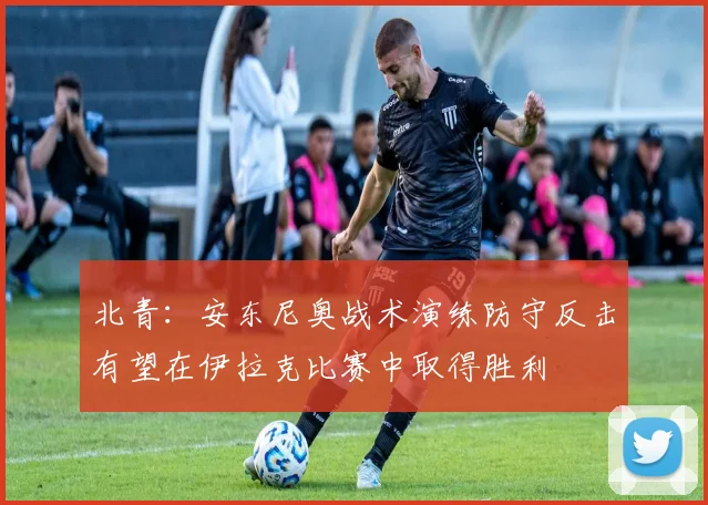 北青：安东尼奥战术演练防守反击有望在伊拉克比赛中取得胜利