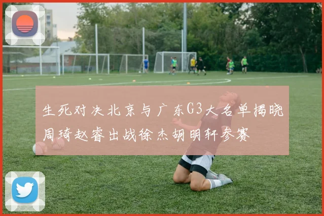 生死对决北京与广东G3大名单揭晓周琦赵睿出战徐杰胡明轩参赛