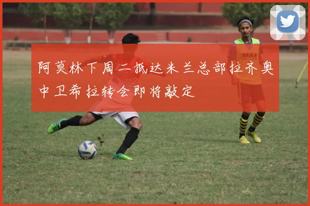 阿莫林下周二抵达米兰总部拉齐奥中卫希拉转会即将敲定