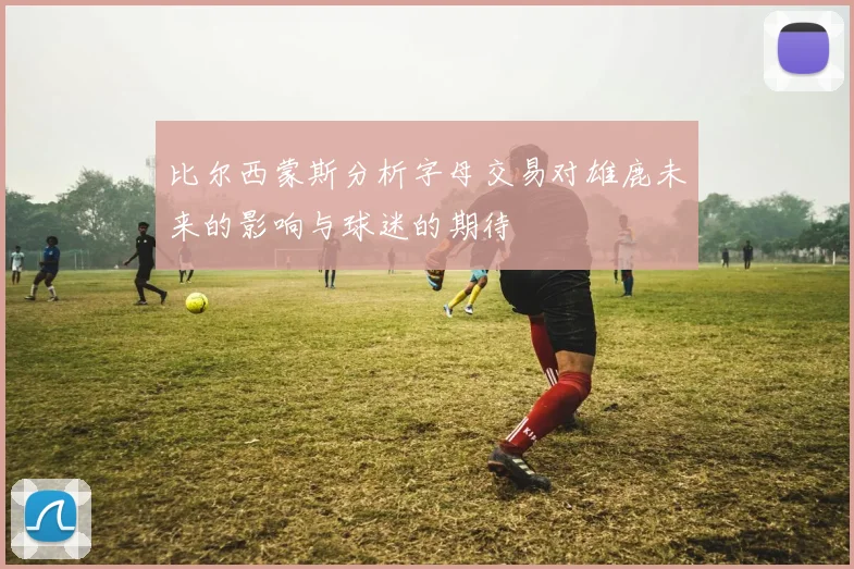 比尔西蒙斯分析字母交易对雄鹿未来的影响与球迷的期待