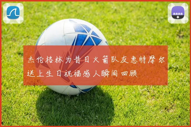 杰伦格林为昔日火箭队友惠特摩尔送上生日祝福感人瞬间回顾