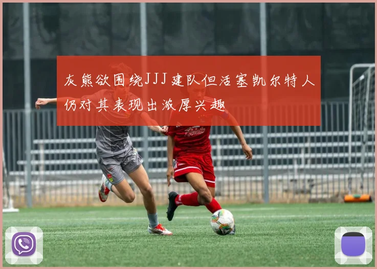 灰熊欲围绕JJJ建队但活塞凯尔特人仍对其表现出浓厚兴趣