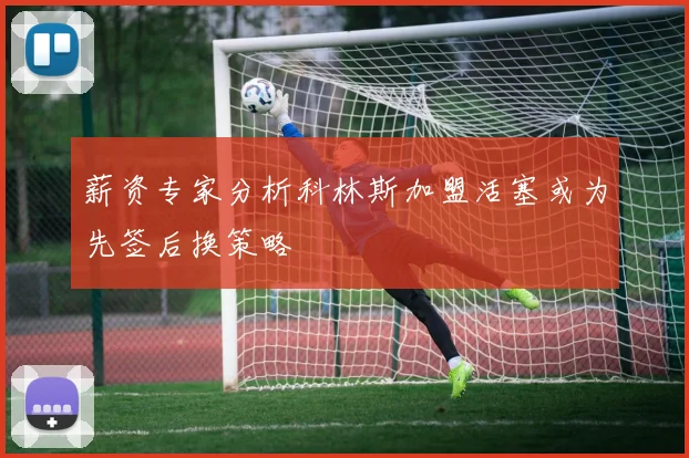 薪资专家分析科林斯加盟活塞或为先签后换策略