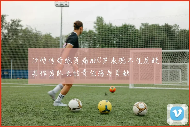 沙特传奇球员痛批C罗表现不佳质疑其作为队长的责任感与贡献