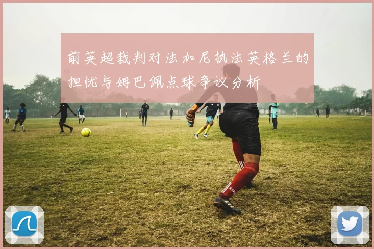 前英超裁判对法加尼执法英格兰的担忧与姆巴佩点球争议分析