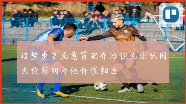 追梦勇言无意冒犯乔治但无法认同杰伦布朗与他价值相当
