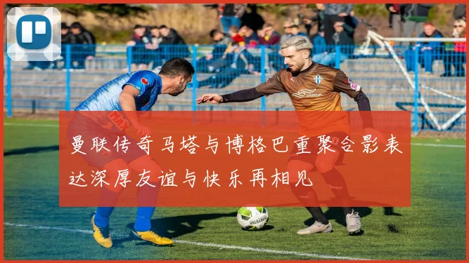 曼联传奇马塔与博格巴重聚合影表达深厚友谊与快乐再相见