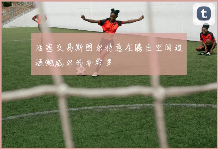活塞交易斯图尔特意在腾出空间追逐鲍威尔而非希罗