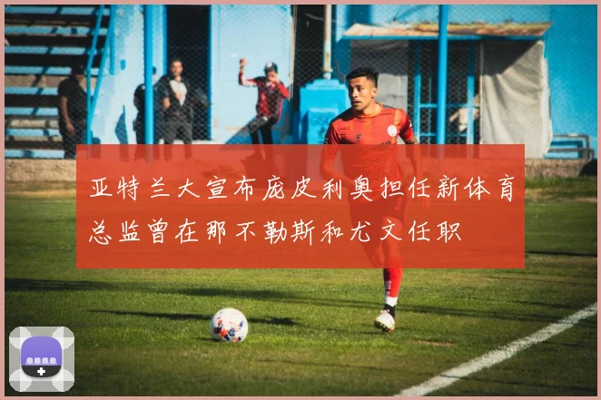 亚特兰大宣布庞皮利奥担任新体育总监曾在那不勒斯和尤文任职