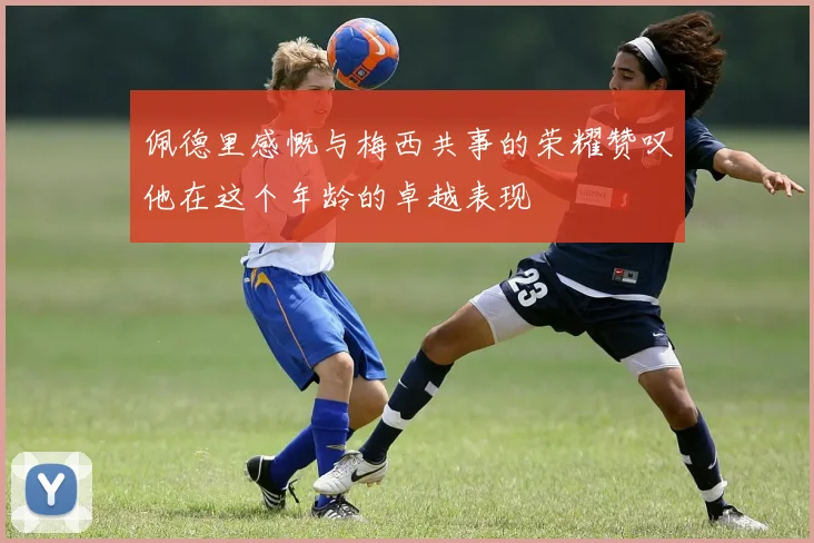 佩德里感慨与梅西共事的荣耀赞叹他在这个年龄的卓越表现