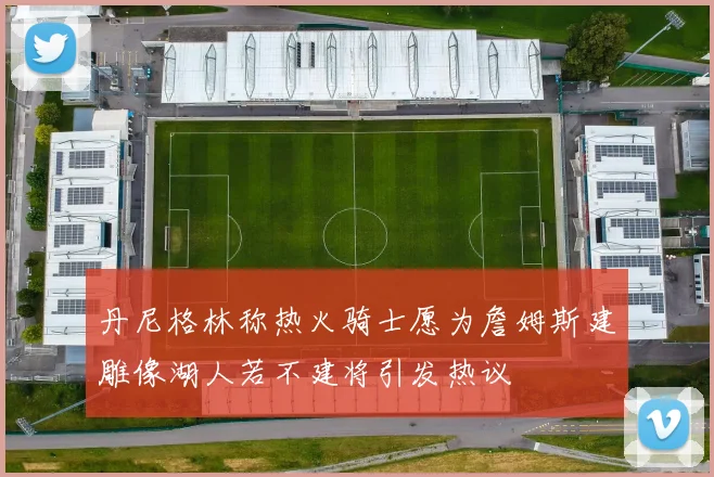 丹尼格林称热火骑士愿为詹姆斯建雕像湖人若不建将引发热议