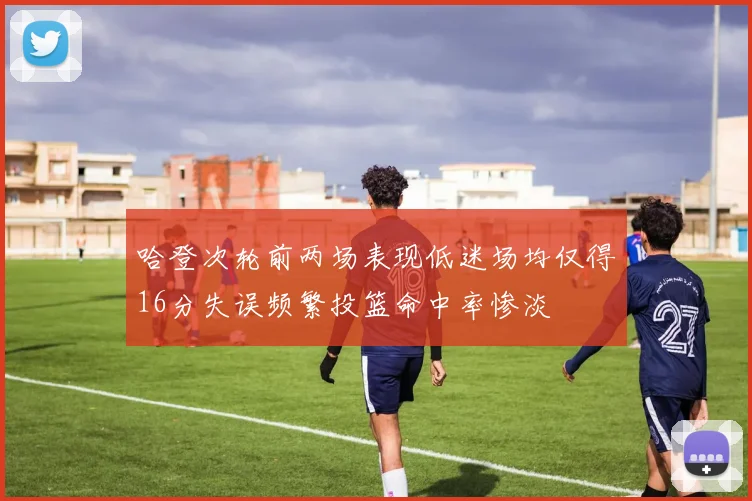 哈登次轮前两场表现低迷场均仅得16分失误频繁投篮命中率惨淡