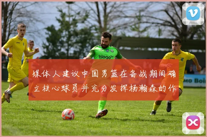 媒体人建议中国男篮在备战期间确立核心球员并充分发挥杨瀚森的作用