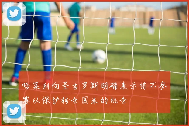 哈莱利向圣吉罗斯明确表示将不参赛以保护转会国米的机会