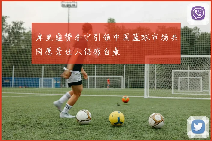 库里盛赞李宁引领中国篮球市场共同愿景让人倍感自豪