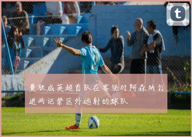 曼联成英超首队在客场对阿森纳打进两记禁区外远射的球队