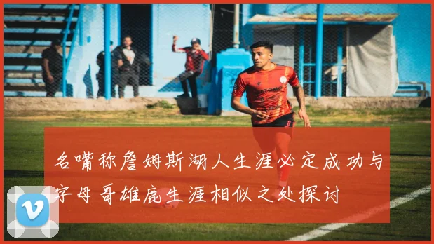 名嘴称詹姆斯湖人生涯必定成功与字母哥雄鹿生涯相似之处探讨
