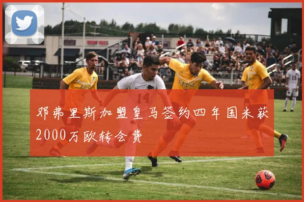 邓弗里斯加盟皇马签约四年国米获2000万欧转会费