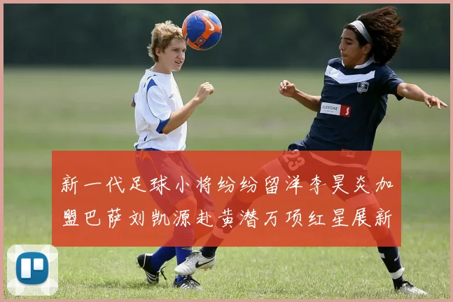 新一代足球小将纷纷留洋李昊炎加盟巴萨刘凯源赴黄潜万项红星展新希望