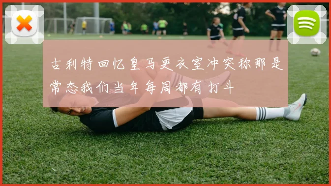 古利特回忆皇马更衣室冲突称那是常态我们当年每周都有打斗